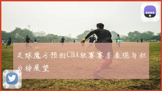 足球魔方预测CBA联赛赛季表现与积分榜展望