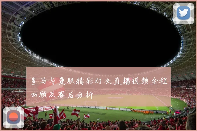 皇马与曼联精彩对决直播视频全程回顾及赛后分析