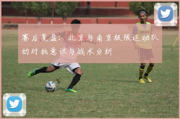 赛后复盘：北京与南京极限运动队的对抗意识与战术分析