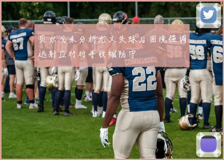 贝尔戈米分析尤文失球后困境强调远射应对对手收缩防守